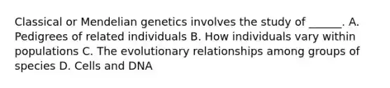 Classical or Mendelian genetics involves the study of ______. A. Pedigrees of related individuals B. How individuals vary within populations C. The evolutionary relationships among groups of species D. Cells and DNA