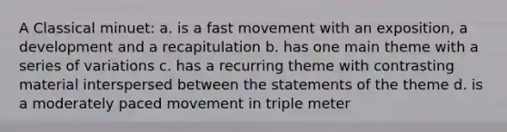 A Classical minuet: a. is a fast movement with an exposition, a development and a recapitulation b. has one main theme with a series of variations c. has a recurring theme with contrasting material interspersed between the statements of the theme d. is a moderately paced movement in triple meter