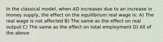 In the classical model, when AD increases due to an increase in money supply, the effect on the equilibrium real wage is: A) The real wage is not affected B) The same as the effect on real output C) The same as the effect on total employment D) All of the above