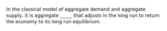 In the classical model of aggregate demand and aggregate supply, it is aggregate _____ that adjusts in the long run to return the economy to its long run equilibrium.