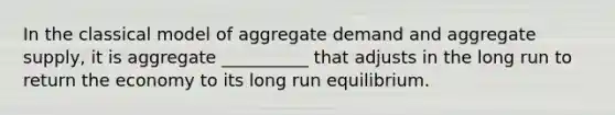 In the classical model of aggregate demand and aggregate supply, it is aggregate __________ that adjusts in the long run to return the economy to its long run equilibrium.