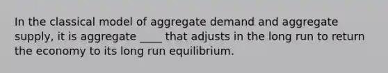 In the classical model of aggregate demand and aggregate supply, it is aggregate ____ that adjusts in the long run to return the economy to its long run equilibrium.