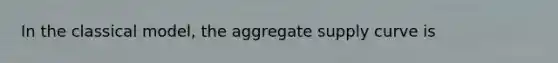 In the classical model, the aggregate supply curve is