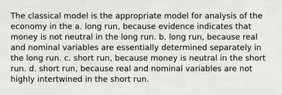 The classical model is the appropriate model for analysis of the economy in the a. long run, because evidence indicates that money is not neutral in the long run. b. long run, because real and nominal variables are essentially determined separately in the long run. c. short run, because money is neutral in the short run. d. short run, because real and nominal variables are not highly intertwined in the short run.