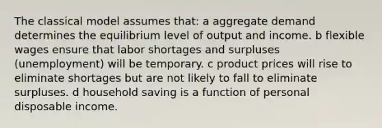 The classical model assumes that: a aggregate demand determines the equilibrium level of output and income. b flexible wages ensure that labor shortages and surpluses (unemployment) will be temporary. c product prices will rise to eliminate shortages but are not likely to fall to eliminate surpluses. d household saving is a function of personal disposable income.