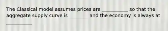 The Classical model assumes prices are ___________ so that the aggregate supply curve is ________ and the economy is always at ___________