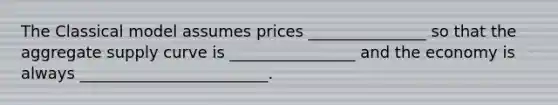 The Classical model assumes prices _______________ so that the aggregate supply curve is ________________ and the economy is always ________________________.