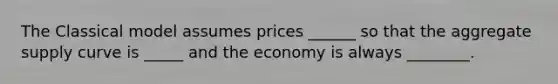 The Classical model assumes prices ______ so that the aggregate supply curve is _____ and the economy is always ________.