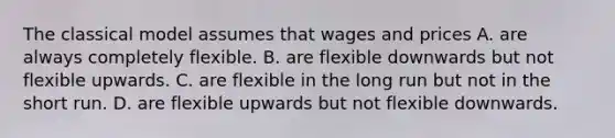 The classical model assumes that wages and prices A. are always completely flexible. B. are flexible downwards but not flexible upwards. C. are flexible in the long run but not in the short run. D. are flexible upwards but not flexible downwards.