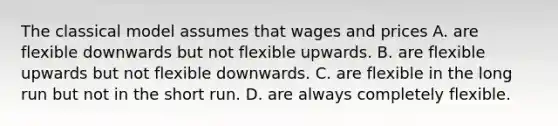 The classical model assumes that wages and prices A. are flexible downwards but not flexible upwards. B. are flexible upwards but not flexible downwards. C. are flexible in the long run but not in the short run. D. are always completely flexible.