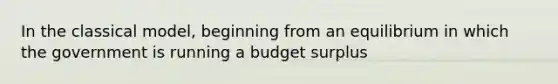 In the classical model, beginning from an equilibrium in which the government is running a budget surplus