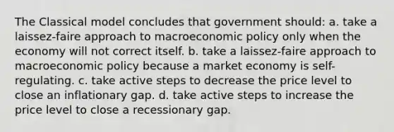 The Classical model concludes that government should: a. take a laissez-faire approach to macroeconomic policy only when the economy will not correct itself. b. take a laissez-faire approach to macroeconomic policy because a market economy is self-regulating. c. take active steps to decrease the price level to close an inflationary gap. d. take active steps to increase the price level to close a recessionary gap.