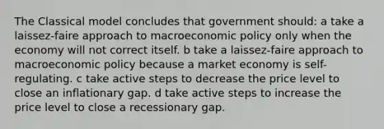 The Classical model concludes that government should: a take a laissez-faire approach to macroeconomic policy only when the economy will not correct itself. b take a laissez-faire approach to macroeconomic policy because a market economy is self-regulating. c take active steps to decrease the price level to close an inflationary gap. d take active steps to increase the price level to close a recessionary gap.