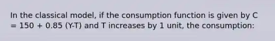 In the classical model, if the consumption function is given by C = 150 + 0.85 (Y-T) and T increases by 1 unit, the consumption: