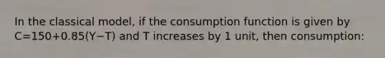 In the classical model, if the consumption function is given by C=150+0.85(Y−T) and T increases by 1 unit, then consumption: