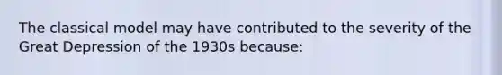 The classical model may have contributed to the severity of the Great Depression of the 1930s because: