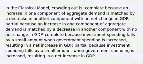 In the Classical Model, crowding out is: complete because an increase in one component of aggregate demand is matched by a decrease in another component with no net change in GDP. partial because an increase in one component of aggregate demand is matched by a decrease in another component with no net change in GDP. complete because investment spending falls by a small amount when government spending is increased, resulting in a net increase in GDP. partial because investment spending falls by a small amount when government spending is increased, resulting in a net increase in GDP.