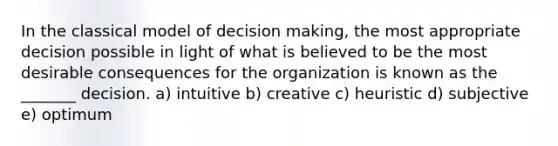 In the classical model of decision making, the most appropriate decision possible in light of what is believed to be the most desirable consequences for the organization is known as the _______ decision. a) intuitive b) creative c) heuristic d) subjective e) optimum