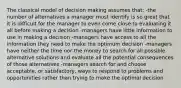 The classical model of decision making assumes that: -the number of alternatives a manager must identify is so great that it is difficult for the manager to even come close to evaluating it all before making a decision -managers have little information to use in making a decision -managers have access to all the information they need to make the optimum decision -managers have neither the time nor the money to search for all possible alternative solutions and evaluate all the potential consequences of those alternatives -managers search for and choose acceptable, or satisfactory, ways to respond to problems and opportunities rather than trying to make the optimal decision