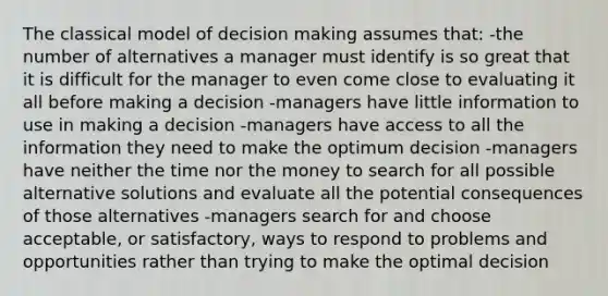 The classical model of decision making assumes that: -the number of alternatives a manager must identify is so great that it is difficult for the manager to even come close to evaluating it all before making a decision -managers have little information to use in making a decision -managers have access to all the information they need to make the optimum decision -managers have neither the time nor the money to search for all possible alternative solutions and evaluate all the potential consequences of those alternatives -managers search for and choose acceptable, or satisfactory, ways to respond to problems and opportunities rather than trying to make the optimal decision