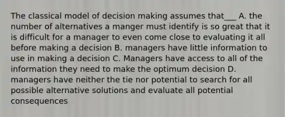 The classical model of <a href='https://www.questionai.com/knowledge/kuI1pP196d-decision-making' class='anchor-knowledge'>decision making</a> assumes that___ A. the number of alternatives a manger must identify is so great that it is difficult for a manager to even come close to evaluating it all before making a decision B. managers have little information to use in making a decision C. Managers have access to all of the information they need to make the optimum decision D. managers have neither the tie nor potential to search for all possible alternative solutions and evaluate all potential consequences