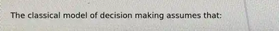 The classical model of decision making assumes that: