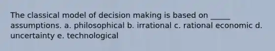 The classical model of decision making is based on _____ assumptions. a. philosophical b. irrational c. rational economic d. uncertainty e. technological