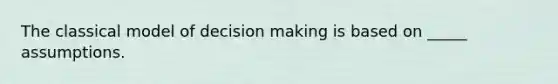 The classical model of decision making is based on _____ assumptions.