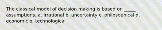 The classical model of decision making is based on _____ assumptions. a. irrational b. uncertainty c. philosophical d. economic e. technological