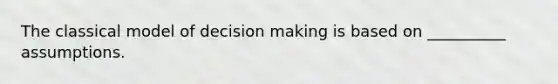 The classical model of decision making is based on __________ assumptions.