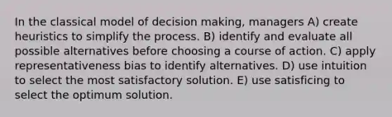 In the classical model of decision making, managers A) create heuristics to simplify the process. B) identify and evaluate all possible alternatives before choosing a course of action. C) apply representativeness bias to identify alternatives. D) use intuition to select the most satisfactory solution. E) use satisficing to select the optimum solution.