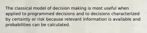 The classical model of decision making is most useful when applied to programmed decisions and to decisions characterized by certainty or risk because relevant information is available and probabilities can be calculated.