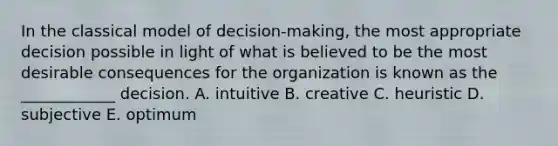 In the classical model of decision-making, the most appropriate decision possible in light of what is believed to be the most desirable consequences for the organization is known as the ____________ decision. A. intuitive B. creative C. heuristic D. subjective E. optimum