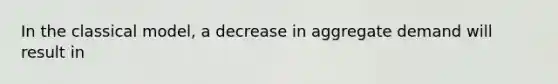 In the classical model, a decrease in aggregate demand will result in