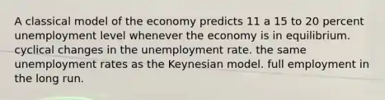 A classical model of the economy predicts 11 a 15 to 20 percent unemployment level whenever the economy is in equilibrium. cyclical changes in the unemployment rate. the same unemployment rates as the Keynesian model. full employment in the long run.