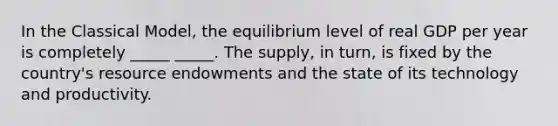 In the Classical​ Model, the equilibrium level of real GDP per year is completely _____ _____. The​ supply, in​ turn, is fixed by the​ country's resource endowments and the state of its technology and productivity.