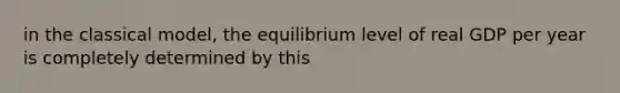 in the classical model, the equilibrium level of real GDP per year is completely determined by this