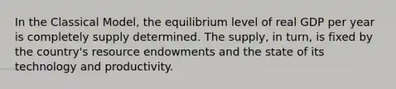 In the Classical​ Model, the equilibrium level of real GDP per year is completely supply determined. The​ supply, in​ turn, is fixed by the​ country's resource endowments and the state of its technology and productivity.