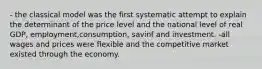 - the classical model was the first systematic attempt to explain the determinant of the price level and the national level of real GDP, employment,consumption, savinf and investment. -all wages and prices were flexible and the competitive market existed through the economy.