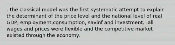 - the classical model was the first systematic attempt to explain the determinant of the price level and the national level of real GDP, employment,consumption, savinf and investment. -all wages and prices were flexible and the competitive market existed through the economy.