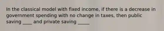 In the classical model with fixed income, if there is a decrease in government spending with no change in taxes, then public saving ____ and private saving _____