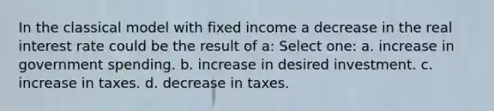 In the classical model with fixed income a decrease in the real interest rate could be the result of a: Select one: a. increase in government spending. b. increase in desired investment. c. increase in taxes. d. decrease in taxes.