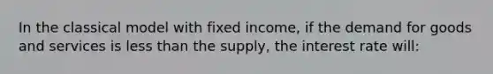 In the classical model with fixed income, if the demand for goods and services is less than the supply, the interest rate will: