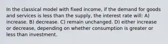 In the classical model with fixed income, if the demand for goods and services is less than the supply, the interest rate will: A) increase. B) decrease. C) remain unchanged. D) either increase or decrease, depending on whether consumption is greater or less than investment.