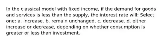 In the classical model with fixed income, if the demand for goods and services is less than the supply, the interest rate will: Select one: a. increase. b. remain unchanged. c. decrease. d. either increase or decrease, depending on whether consumption is greater or less than investment.