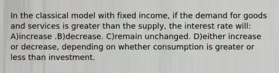 In the classical model with fixed income, if the demand for goods and services is greater than the supply, the interest rate will: A)increase .B)decrease. C)remain unchanged. D)either increase or decrease, depending on whether consumption is greater or less than investment.