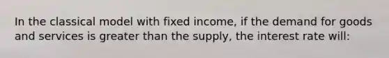 In the classical model with fixed income, if the demand for goods and services is greater than the supply, the interest rate will: