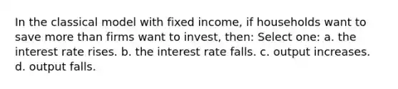 In the classical model with fixed income, if households want to save more than firms want to invest, then: Select one: a. the interest rate rises. b. the interest rate falls. c. output increases. d. output falls.