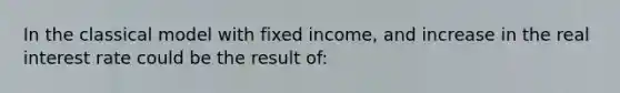 In the classical model with fixed income, and increase in the real interest rate could be the result of: