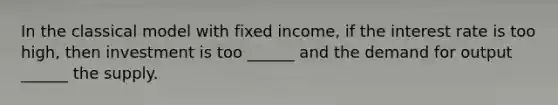 In the classical model with fixed income, if the interest rate is too high, then investment is too ______ and the demand for output ______ the supply.